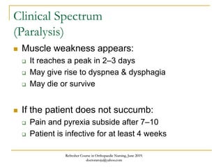 Clinical Spectrum
(Paralysis)
 Muscle weakness appears:
 It reaches a peak in 2–3 days
 May give rise to dyspnea & dysphagia
 May die or survive
 If the patient does not succumb:
 Pain and pyrexia subside after 7–10
 Patient is infective for at least 4 weeks
Refresher Course in Orthopaedic Nursing, June 2019.
doctoraroju@yahoo.com
 