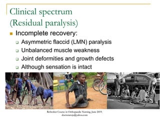 Clinical spectrum
(Residual paralysis)
 Incomplete recovery:
 Asymmetric flaccid (LMN) paralysis
 Unbalanced muscle weakness
 Joint deformities and growth defects
 Although sensation is intact
Refresher Course in Orthopaedic Nursing, June 2019.
doctoraroju@yahoo.com
 