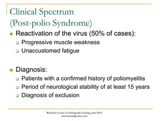 Clinical Spectrum
(Post-polio Syndrome)
 Reactivation of the virus (50% of cases):
 Progressive muscle weakness
 Unaccustomed fatigue
 Diagnosis:
 Patients with a confirmed history of poliomyelitis
 Period of neurological stability of at least 15 years
 Diagnosis of exclusion
Refresher Course in Orthopaedic Nursing, June 2019.
doctoraroju@yahoo.com
 