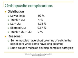 Orthopaedic complications
 Distribution
 Lower limb: 92 %
 Trunk + LL: 4 %
 LL + UL: 1.33 %
 Bilateral UL: 0.67 %
 Trunk + UL + LL: 2 %
 Reasons :
 Some muscles have short columns of cells in the
spinal cord while some have long columns
 Short column muscles develop complete paralysis
Refresher Course in Orthopaedic Nursing, June 2019.
doctoraroju@yahoo.com
 