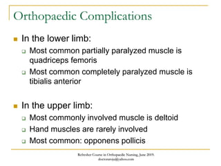Orthopaedic Complications
 In the lower limb:
 Most common partially paralyzed muscle is
quadriceps femoris
 Most common completely paralyzed muscle is
tibialis anterior
 In the upper limb:
 Most commonly involved muscle is deltoid
 Hand muscles are rarely involved
 Most common: opponens pollicis
Refresher Course in Orthopaedic Nursing, June 2019.
doctoraroju@yahoo.com
 