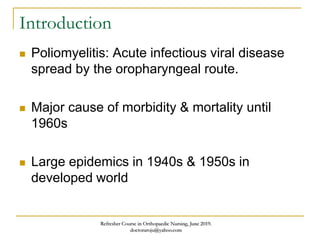 Introduction
 Poliomyelitis: Acute infectious viral disease
spread by the oropharyngeal route.
 Major cause of morbidity & mortality until
1960s
 Large epidemics in 1940s & 1950s in
developed world
Refresher Course in Orthopaedic Nursing, June 2019.
doctoraroju@yahoo.com
 