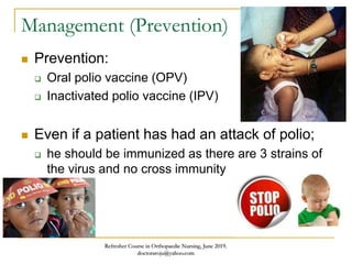 Management (Prevention)
 Prevention:
 Oral polio vaccine (OPV)
 Inactivated polio vaccine (IPV)
 Even if a patient has had an attack of polio;
 he should be immunized as there are 3 strains of
the virus and no cross immunity
Refresher Course in Orthopaedic Nursing, June 2019.
doctoraroju@yahoo.com
 