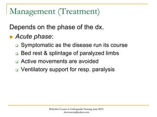 Management (Treatment)
Depends on the phase of the dx.
 Acute phase:
 Symptomatic as the disease run its course
 Bed rest & splintage of paralyzed limbs
 Active movements are avoided
 Ventilatory support for resp. paralysis
Refresher Course in Orthopaedic Nursing, June 2019.
doctoraroju@yahoo.com
 