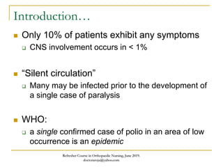 Introduction…
 Only 10% of patients exhibit any symptoms
 CNS involvement occurs in < 1%
 “Silent circulation”
 Many may be infected prior to the development of
a single case of paralysis
 WHO:
 a single confirmed case of polio in an area of low
occurrence is an epidemic
Refresher Course in Orthopaedic Nursing, June 2019.
doctoraroju@yahoo.com
 