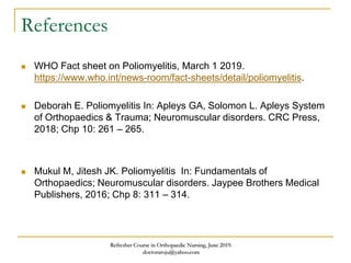 References
 WHO Fact sheet on Poliomyelitis, March 1 2019.
https://www.who.int/news-room/fact-sheets/detail/poliomyelitis.
 Deborah E. Poliomyelitis In: Apleys GA, Solomon L. Apleys System
of Orthopaedics & Trauma; Neuromuscular disorders. CRC Press,
2018; Chp 10: 261 – 265.
 Mukul M, Jitesh JK. Poliomyelitis In: Fundamentals of
Orthopaedics; Neuromuscular disorders. Jaypee Brothers Medical
Publishers, 2016; Chp 8: 311 – 314.
Refresher Course in Orthopaedic Nursing, June 2019.
doctoraroju@yahoo.com
 