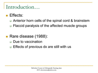 Introduction…
 Effects:
 Anterior horn cells of the spinal cord & brainstem
 Flaccid paralysis of the affected muscle groups
 Rare disease (1988):
 Due to vaccination
 Effects of previous dx are still with us
Refresher Course in Orthopaedic Nursing, June
2019. doctoraroju@yahoo.com
 
