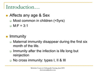 Introduction…
 Affects any age & Sex
 Most common in children (<5yrs)
 M:F = 3:1
 Immunity
 Maternal immunity disappear during the first six
month of the life.
 Immunity after the infection is life long but
reinjection
 No cross immunity: types I, II & III
Refresher Course in Orthopaedic Nursing, June 2019.
doctoraroju@yahoo.com
 