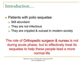Introduction…
 Patients with polio sequelae:
 Still abundant
 They are not infectious
 They are crippled & outcast in modern society
The role of Orthopedic surgeon & nurses is not
during acute phase, but to effectively treat its
sequelae to help these people lead a more
normal life
Refresher Course in Orthopaedic Nursing, June 2019.
doctoraroju@yahoo.com
 