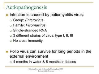 Aetiopathogenesis
 Infection is caused by poliomyelitis virus:
 Group: Enterovirus
 Family: Picornavirus
 Single-stranded RNA
 3 different strains of virus: type I, II, III
 No cross immunity
 Polio virus can survive for long periods in the
external environment
 4 months in water & 6 months in faeces
Refresher Course in Orthopaedic Nursing, June 2019.
doctoraroju@yahoo.com
 