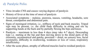 d) Paralytic Polio:
• Virus invades CNS and causes varying degrees of paralysis
• History of fever at the time of onset of paralysis
• Associated symptoms – malaise, anorexia, nausea, vomiting, headache, sore
throat, constipation and abdominal pain.
• Signs of meningeal irritation, i.e., stiffness of neck and back muscles. Tripod
sign may be present, i.e. the child finds difficulty in sitting and sits by
supporting hands at the back and by partially flexing the hips and knees.
• Paralysis – maximum in less than 4 days (may take 4-7 days). Descending
type i.e. starting at the hip and then moving down to the distal parts of the
extremity, asymmetrical and patchy, proximal > distal, no sensory loss, facial
asymmetry, difficulty in swallowing, weakness or loss of voice, respiratory
insufficiency
• After the acute phase, atrophy of affected muscles lead to residual paralysis
 