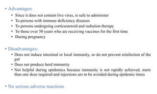 • Advantages:
• Since it does not contain live virus, is safe to administer
• To persons with immune deficiency diseases
• To persons undergoing corticosteroid and radiation therapy
• To those over 50 years who are receiving vaccines for the first time
• During pregnancy
• Disadvantages:
• Does not induce intestinal or local immunity, so do not prevent reinfection of the
gut
• Does not produce herd immunity
• Not helpful during epidemics because immunity is not rapidly achieved, more
than one dose required and injections are to be avoided during epidemic times
• No serious adverse reactions
 