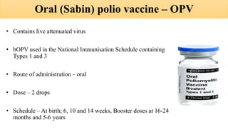 Oral (Sabin) polio vaccine – OPV
• Contains live attenuated virus
• bOPV used in the National Immunisation Schedule containing
Types 1 and 3
• Route of administration – oral
• Dose – 2 drops
• Schedule – At birth; 6, 10 and 14 weeks, Booster doses at 16-24
months and 5-6 years
 