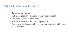 • Adequate stool sample means:
• Two stool specimens
• Sufficient quantity – 8 grams, roughly size of thumb
• Collected at least 24 hours apart
• Within 14 days after the onset of paralysis
• Arriving in the laboratory by reverse cold chain and with proper
documentation
 
