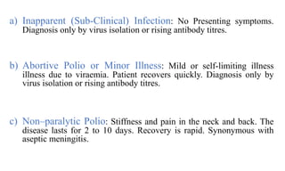 a) Inapparent (Sub-Clinical) Infection: No Presenting symptoms.
Diagnosis only by virus isolation or rising antibody titres.
b) Abortive Polio or Minor Illness: Mild or self-limiting illness
illness due to viraemia. Patient recovers quickly. Diagnosis only by
virus isolation or rising antibody titres.
c) Non–paralytic Polio: Stiffness and pain in the neck and back. The
disease lasts for 2 to 10 days. Recovery is rapid. Synonymous with
aseptic meningitis.
 