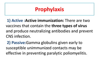 Prophylaxis
1) Active :Active immunization: There are two
vaccines that contain the three types of virus
and produce neutralizing antibodies and prevent
CNS infection.
2) Passive:Gamma globulins given early to
susceptible unimmunized contacts may be
effective in preventing paralytic poliomyelitis.
 