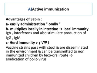 A)Active immunization
Advantages of Sabin :
a- easily administration " orally "
b- multiplies locally in intestine → local immunity
IgA , interferons and also stimulate production of
IgG , IgM.
c- Herd immunity :- ( VIP )
Vaccine strains pass with stool & are disseminated
in the environment & can be transmitted to non
immunized children by feco-oral route →
eradication of polio virus
 