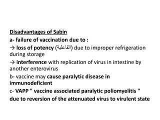 Disadvantages of Sabin
a- failure of vaccination due to :
→ loss of potency (
‫الفاعلية‬
) due to improper refrigeration
during storage
→ interference with replication of virus in intestine by
another enterovirus
b- vaccine may cause paralytic disease in
immunodeficient
c- VAPP " vaccine associated paralytic poliomyelitis "
due to reversion of the attenuated virus to virulent state
 