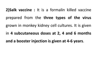 2)Salk vaccine : It is a formalin killed vaccine
prepared from the three types of the virus
grown in monkey kidney cell cultures. It is given
in 4 subcutaneous doses at 2, 4 and 6 months
and a booster injection is given at 4-6 years.
 