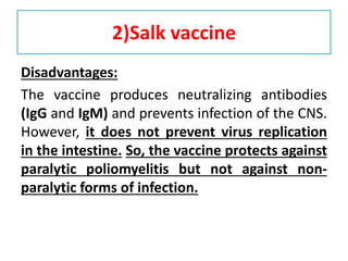 2)Salk vaccine
Disadvantages:
The vaccine produces neutralizing antibodies
(IgG and IgM) and prevents infection of the CNS.
However, it does not prevent virus replication
in the intestine. So, the vaccine protects against
paralytic poliomyelitis but not against non-
paralytic forms of infection.
 