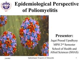 Epidemiological Perspective
of Poliomyelitis
2/24/2023 Epidemiological Perspective of Poliomyelitis 1
Presenter:
Jagat Prasad Upadhyay
MPH 2nd Semester
School of Health and
Allied Sciences (SHAS)
 