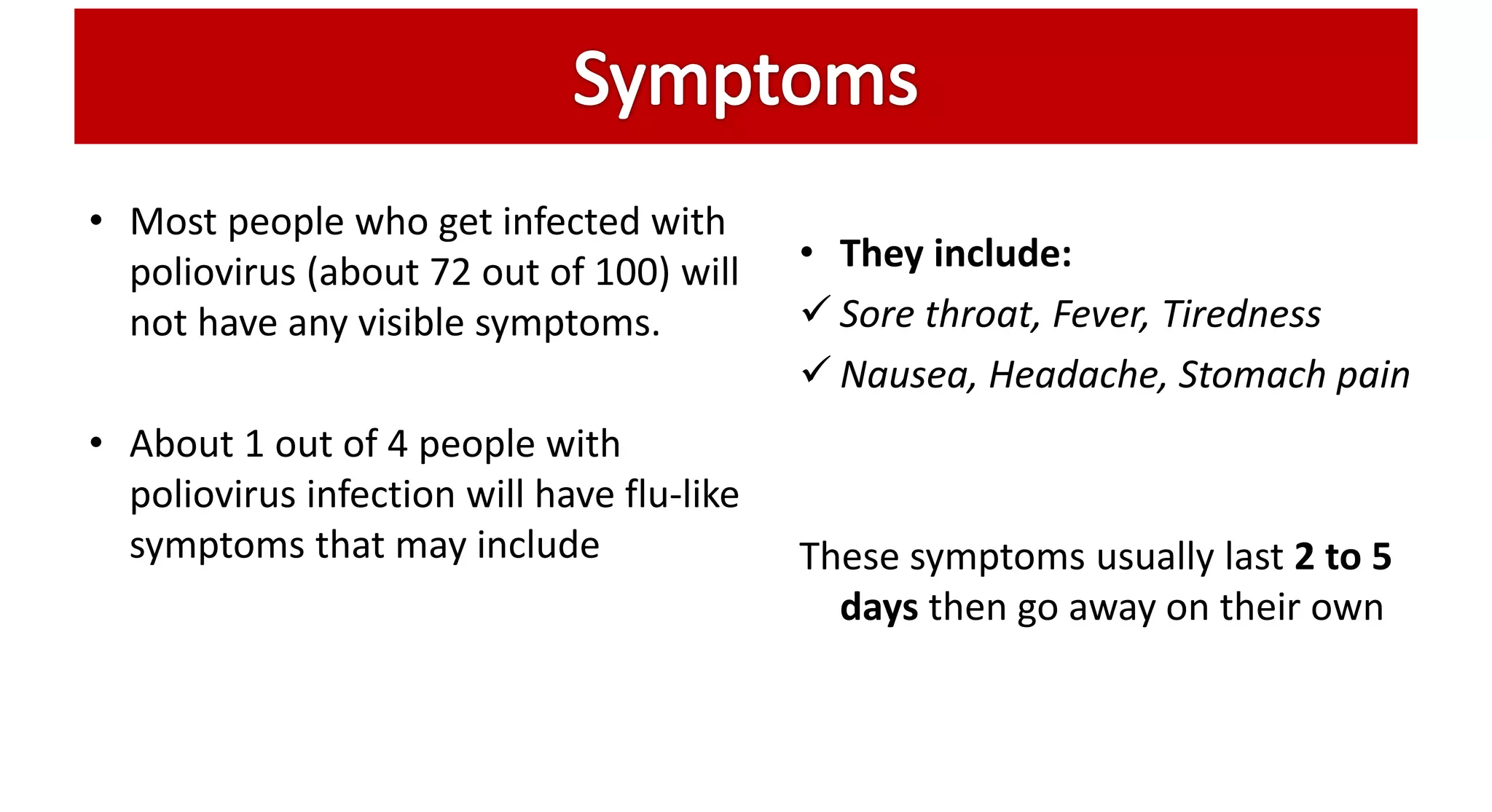 • Most people who get infected with
poliovirus (about 72 out of 100) will
not have any visible symptoms.
• About 1 out of 4 people with
poliovirus infection will have flu-like
symptoms that may include
• They include:
 Sore throat, Fever, Tiredness
 Nausea, Headache, Stomach pain
These symptoms usually last 2 to 5
days then go away on their own
 
