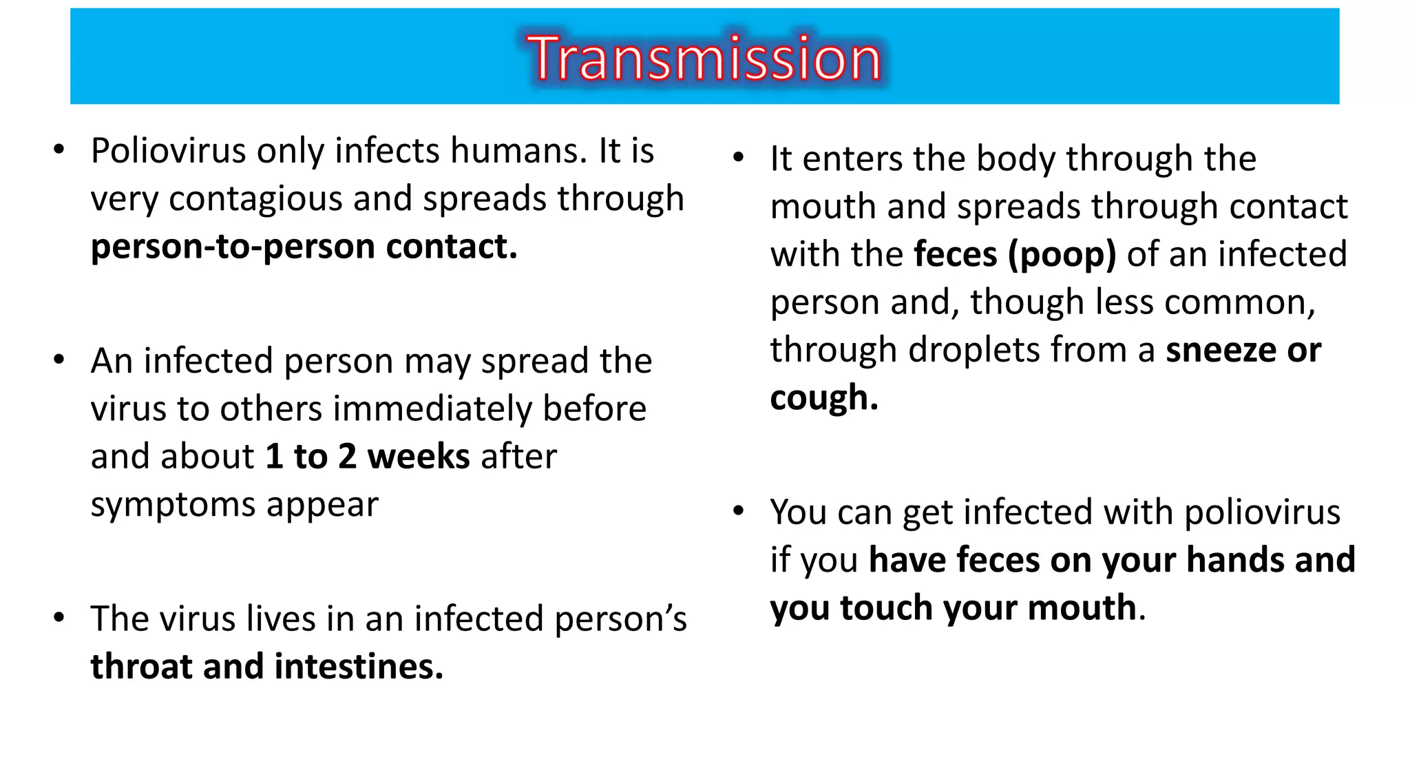 • Poliovirus only infects humans. It is
very contagious and spreads through
person-to-person contact.
• An infected person may spread the
virus to others immediately before
and about 1 to 2 weeks after
symptoms appear
• The virus lives in an infected person’s
throat and intestines.
• It enters the body through the
mouth and spreads through contact
with the feces (poop) of an infected
person and, though less common,
through droplets from a sneeze or
cough.
• You can get infected with poliovirus
if you have feces on your hands and
you touch your mouth.
 