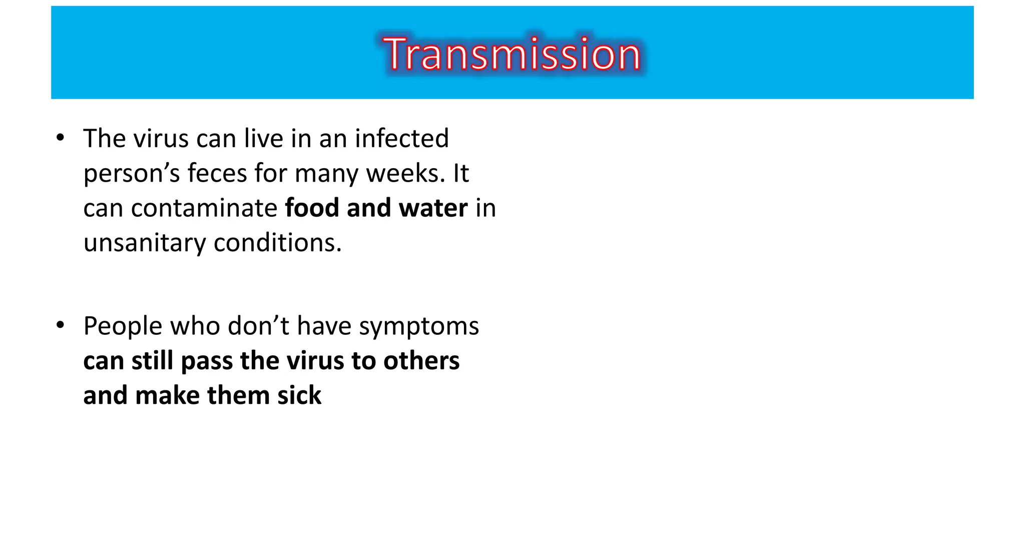 • The virus can live in an infected
person’s feces for many weeks. It
can contaminate food and water in
unsanitary conditions.
• People who don’t have symptoms
can still pass the virus to others
and make them sick
 