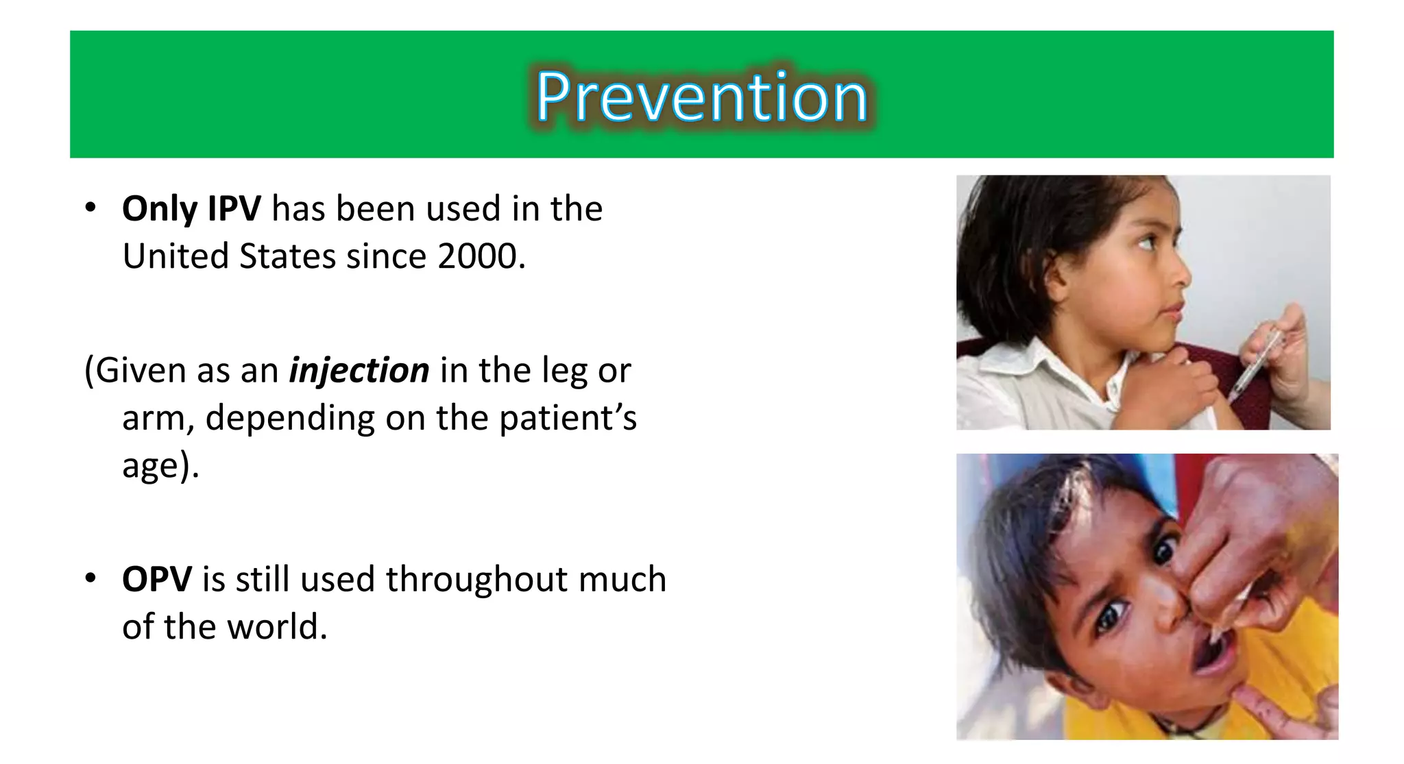 • Only IPV has been used in the
United States since 2000.
(Given as an injection in the leg or
arm, depending on the patient’s
age).
• OPV is still used throughout much
of the world.
 