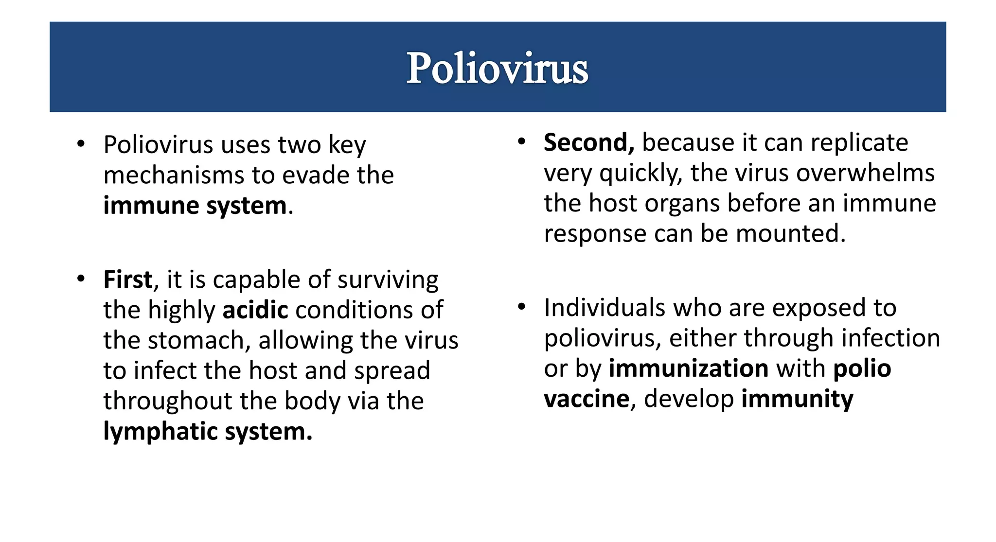 • Poliovirus uses two key
mechanisms to evade the
immune system.
• First, it is capable of surviving
the highly acidic conditions of
the stomach, allowing the virus
to infect the host and spread
throughout the body via the
lymphatic system.
• Second, because it can replicate
very quickly, the virus overwhelms
the host organs before an immune
response can be mounted.
• Individuals who are exposed to
poliovirus, either through infection
or by immunization with polio
vaccine, develop immunity
 