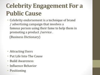 Celebrity Engagement For a
Public Cause
• Celebrity endorsement is a technique of brand
/ advertising campaign that involves a
famous person using their fame to help them in
promoting a product /service .
(Business Dictionary)
• Attracting Users
• Put Life Into The Cause
• Build Awareness
• Influence Behavior
• Positioning
 