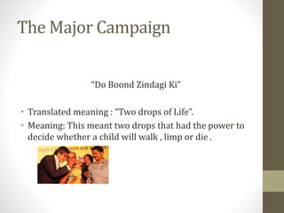 The Major Campaign
“Do Boond Zindagi Ki”
• Translated meaning : “Two drops of Life”.
• Meaning: This meant two drops that had the power to
decide whether a child will walk , limp or die .
 