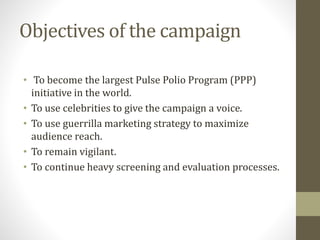 Objectives of the campaign
• To become the largest Pulse Polio Program (PPP)
initiative in the world.
• To use celebrities to give the campaign a voice.
• To use guerrilla marketing strategy to maximize
audience reach.
• To remain vigilant.
• To continue heavy screening and evaluation processes.
 