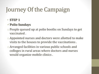 Journey Of the Campaign
• STEP 1
Polio Sundays
o People queued up at polio booths on Sundays to get
vaccinated .
oAppointed nurses and doctors were allotted to make
visits to the houses to provide the vaccinations .
o Arranged facilities in various public schools and
colleges in rural areas where doctors and nurses
would organize mobile clinics .
 