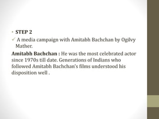 • STEP 2
 A media campaign with Amitabh Bachchan by Ogilvy
Mather.
Amitabh Bachchan : He was the most celebrated actor
since 1970s till date. Generations of Indians who
followed Amitabh Bachchan’s films understood his
disposition well .
 