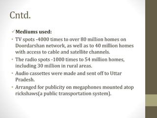 Cntd.
Mediums used:
• TV spots -4000 times to over 80 million homes on
Doordarshan network, as well as to 40 million homes
with access to cable and satellite channels.
• The radio spots -1000 times to 54 million homes,
including 30 million in rural areas.
• Audio cassettes were made and sent off to Uttar
Pradesh.
• Arranged for publicity on megaphones mounted atop
rickshaws(a public transportation system).
 