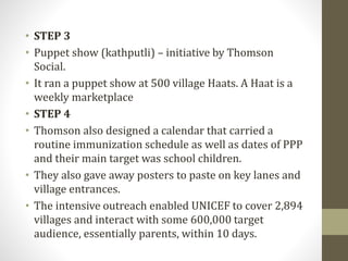 • STEP 3
• Puppet show (kathputli) – initiative by Thomson
Social.
• It ran a puppet show at 500 village Haats. A Haat is a
weekly marketplace
• STEP 4
• Thomson also designed a calendar that carried a
routine immunization schedule as well as dates of PPP
and their main target was school children.
• They also gave away posters to paste on key lanes and
village entrances.
• The intensive outreach enabled UNICEF to cover 2,894
villages and interact with some 600,000 target
audience, essentially parents, within 10 days.
 