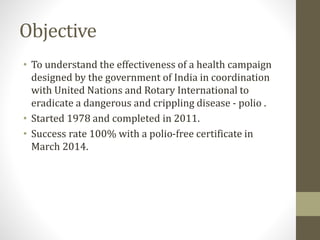 Objective
• To understand the effectiveness of a health campaign
designed by the government of India in coordination
with United Nations and Rotary International to
eradicate a dangerous and crippling disease - polio .
• Started 1978 and completed in 2011.
• Success rate 100% with a polio-free certificate in
March 2014.
 