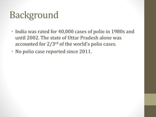 Background
• India was rated for 40,000 cases of polio in 1980s and
until 2002. The state of Uttar Pradesh alone was
accounted for 2/3rd of the world’s polio cases.
• No polio case reported since 2011.
 