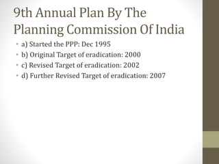 9th Annual Plan By The
Planning Commission Of India
• a) Started the PPP: Dec 1995
• b) Original Target of eradication: 2000
• c) Revised Target of eradication: 2002
• d) Further Revised Target of eradication: 2007
 