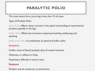 PARALYTIC POLIO
The most severe form, occurring in less than 1% of cases.
Types of Paralytic Polio:
Spinal Polio: Affects motor neurons in the spinal cord, leading to asymmetrical
paralysis, typically in the legs.
Bulbar Polio:Affects the brainstem, impairing breathing, swallowing, and
speaking.
Bulbospinal Polio: A combination of spinal and bulbar polio.
Symptoms:
Sudden onset of flaccid paralysis (loss of muscle function).
Weakness or stiffness in limbs.
Respiratory difficulty in severe cases.
Features:
Paralysis may be temporary or permanent.
 
