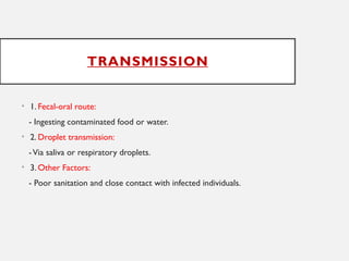 TRANSMISSION
• 1. Fecal-oral route:
- Ingesting contaminated food or water.
• 2. Droplet transmission:
-Via saliva or respiratory droplets.
• 3. Other Factors:
- Poor sanitation and close contact with infected individuals.
 