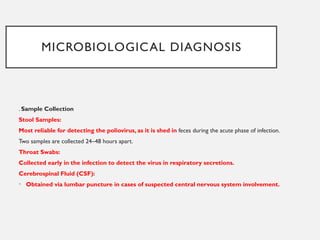 MICROBIOLOGICAL DIAGNOSIS
. Sample Collection
Stool Samples:
Most reliable for detecting the poliovirus, as it is shed in feces during the acute phase of infection.
Two samples are collected 24–48 hours apart.
Throat Swabs:
Collected early in the infection to detect the virus in respiratory secretions.
Cerebrospinal Fluid (CSF):
• Obtained via lumbar puncture in cases of suspected central nervous system involvement.
 
