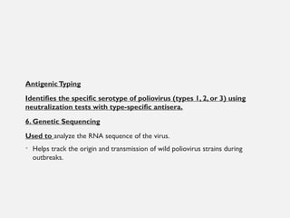 AntigenicTyping
Identifies the specific serotype of poliovirus (types 1, 2, or 3) using
neutralization tests with type-specific antisera.
6. Genetic Sequencing
Used to analyze the RNA sequence of the virus.
• Helps track the origin and transmission of wild poliovirus strains during
outbreaks.
 