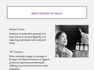BRIEF HISTORY OF POLIO
Ancient Times:
Evidence of polio-like paralysis has
been found in ancient Egyptian art,
depicting individuals with withered
limbs.
19th
Century:
Polio outbreaks began to emerge in
Europe and North America as hygiene
practices improved, paradoxically
delaying natural immunity from early
exposure.
 
