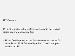 20th
Century:
1916: First major polio epidemic occurred in the United
States, causing widespread fear.
• 1950s: Development of the first effective vaccine by Dr.
Jonas Salk in 1955, followed by Albert Sabin’s oral polio
vaccine in 1961.
 