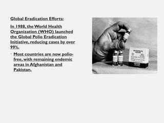 Global Eradication Efforts:
In 1988, the World Health
Organization (WHO) launched
the Global Polio Eradication
Initiative, reducing cases by over
99%.
• Most countries are now polio-
free, with remaining endemic
areas in Afghanistan and
Pakistan.
 