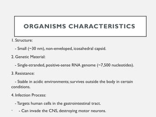 ORGANISMS CHARACTERISTICS
1. Structure:
- Small (~30 nm), non-enveloped, icosahedral capsid.
2. Genetic Material:
- Single-stranded, positive-sense RNA genome (~7,500 nucleotides).
3. Resistance:
- Stable in acidic environments; survives outside the body in certain
conditions.
4. Infection Process:
- Targets human cells in the gastrointestinal tract.
• - Can invade the CNS, destroying motor neurons.
 
