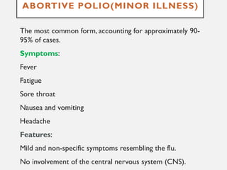 ABORTIVE POLIO(MINOR ILLNESS)
The most common form, accounting for approximately 90-
95% of cases.
Symptoms:
Fever
Fatigue
Sore throat
Nausea and vomiting
Headache
Features:
Mild and non-specific symptoms resembling the flu.
No involvement of the central nervous system (CNS).
 