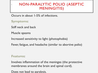 NON-PARALYTIC POLIO (ASEPTIC
MENINGITIS)
.
Occurs in about 1-5% of infections.
Symptoms:
Stiff neck and back
Muscle spasms
Increased sensitivity to light (photophobia)
Fever, fatigue, and headache (similar to abortive polio)
Features:
Involves inflammation of the meninges (the protective
membranes around the brain and spinal cord).
Does not lead to paralysis.
 
